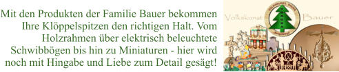 Mit den Produkten der Familie Bauer bekommen  Ihre Klöppelspitzen den richtigen Halt. Vom Holzrahmen über elektrisch beleuchtete  Schwibbögen bis hin zu Miniaturen - hier wird  noch mit Hingabe und Liebe zum Detail gesägt!