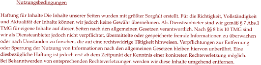 Nutzungsbedingungen  Haftung für Inhalte Die Inhalte unserer Seiten wurden mit größter Sorgfalt erstellt. Für die Richtigkeit, Vollständigkeit  und Aktualität der Inhalte können wir jedoch keine Gewähr übernehmen. Als Diensteanbieter sind wir gemäß § 7 Abs.1  TMG für eigene Inhalte auf diesen Seiten nach den allgemeinen Gesetzen verantwortlich. Nach §§ 8 bis 10 TMG sind  wir als Diensteanbieter jedoch nicht verpflichtet, übermittelte oder gespeicherte fremde Informationen zu überwachen  oder nach Umständen zu forschen, die auf eine rechtswidrige Tätigkeit hinweisen. Verpflichtungen zur Entfernung  oder Sperrung der Nutzung von Informationen nach den allgemeinen Gesetzen bleiben hiervon unberührt. Eine  diesbezügliche Haftung ist jedoch erst ab dem Zeitpunkt der Kenntnis einer konkreten Rechtsverletzung möglich.  Bei Bekanntwerden von entsprechenden Rechtsverletzungen werden wir diese Inhalte umgehend entfernen.