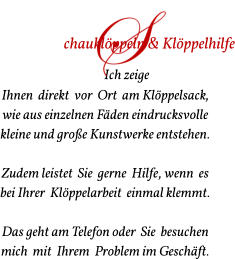 Ich zeige  Ihnen  direkt  vor  Ort  am Klöppelsack,  wie aus einzelnen Fäden eindrucksvolle   kleine und große Kunstwerke entstehen.   Zudem leistet  Sie  gerne  Hilfe, wenn  es  bei Ihrer  Klöppelarbeit  einmal klemmt.  Das geht am Telefon oder  Sie  besuchen  mich  mit  Ihrem  Problem im Geschäft.  chauklöppeln & Klöppelhilfe